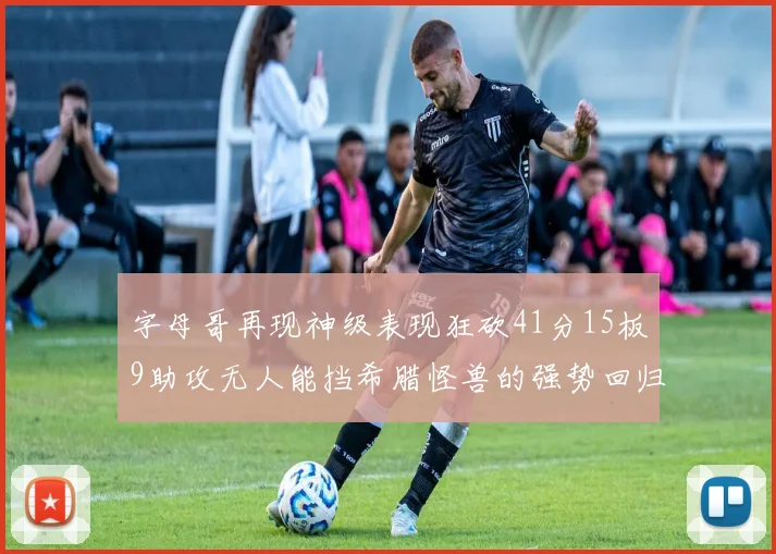 字母哥再现神级表现狂砍41分15板9助攻无人能挡希腊怪兽的强势回归