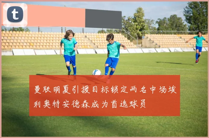 曼联明夏引援目标锁定两名中场埃利奥特安德森成为首选球员