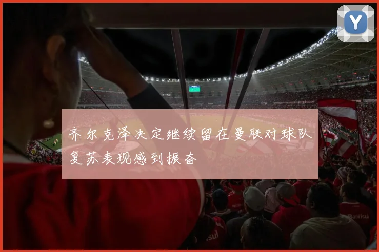 齐尔克泽决定继续留在曼联对球队复苏表现感到振奋
