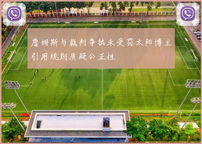 詹姆斯与裁判争执未受罚太阳博主引用规则质疑公正性