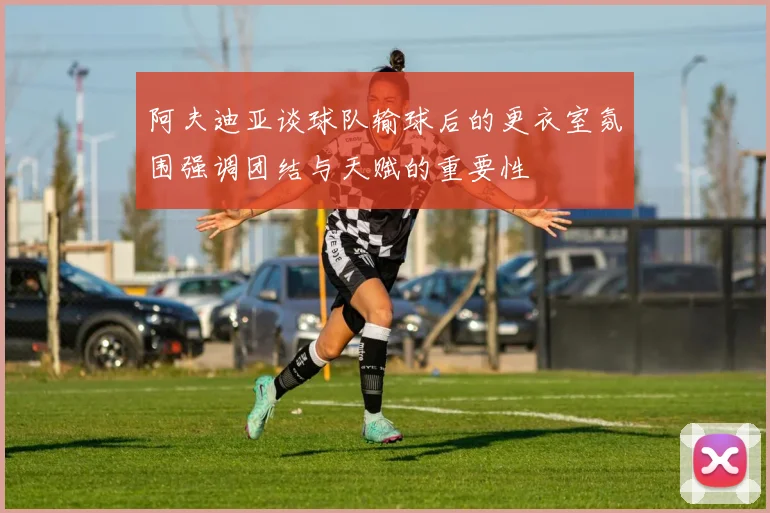 阿夫迪亚谈球队输球后的更衣室氛围强调团结与天赋的重要性