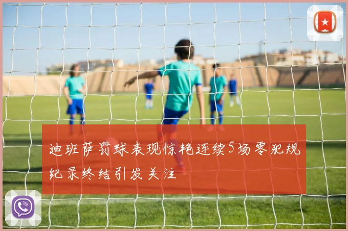 迪班萨罚球表现惊艳连续5场零犯规纪录终结引发关注