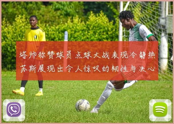 塔帅称赞球员点球大战表现冷静热苏斯展现出令人惊叹的韧性与决心