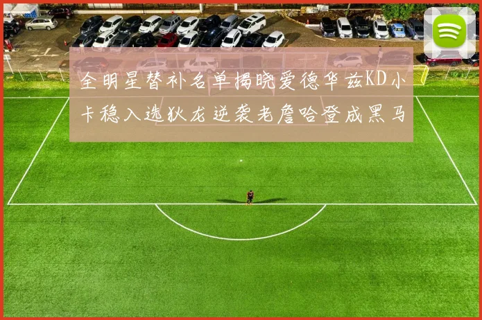 全明星替补名单揭晓爱德华兹KD小卡稳入选狄龙逆袭老詹哈登成黑马