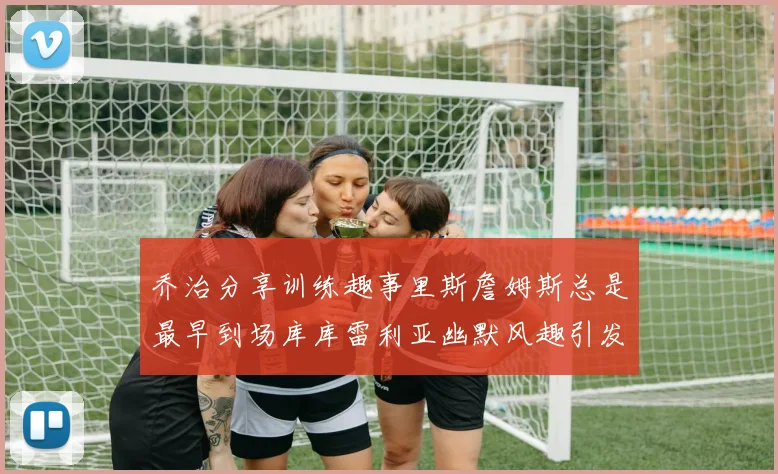 乔治分享训练趣事里斯詹姆斯总是最早到场库库雷利亚幽默风趣引发笑声