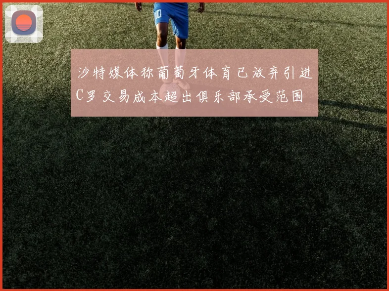 沙特媒体称葡萄牙体育已放弃引进C罗交易成本超出俱乐部承受范围