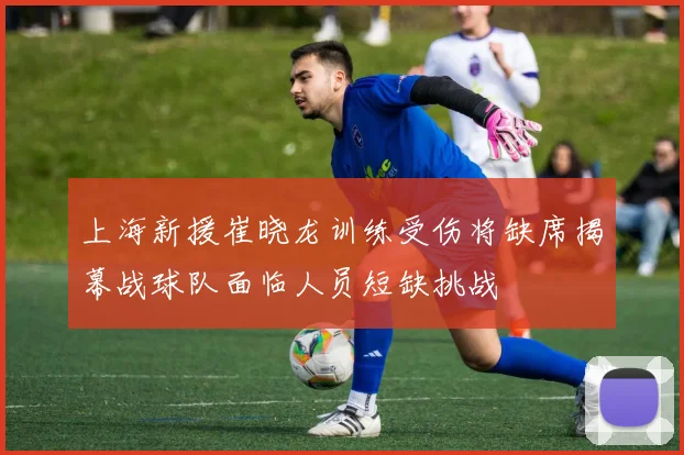上海新援崔晓龙训练受伤将缺席揭幕战球队面临人员短缺挑战