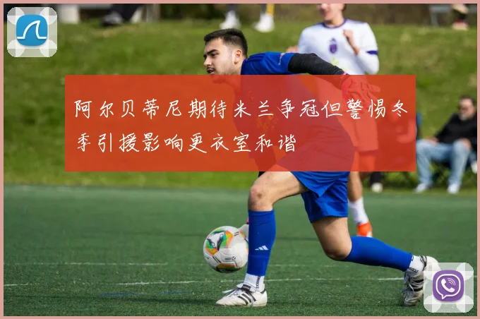 阿尔贝蒂尼期待米兰争冠但警惕冬季引援影响更衣室和谐
