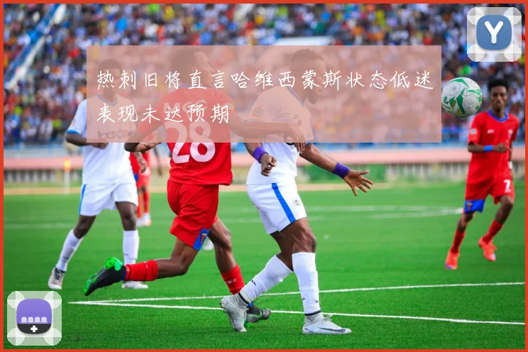 热刺旧将直言哈维西蒙斯状态低迷表现未达预期