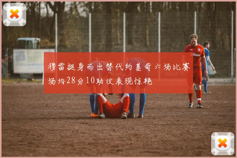 穆雷挺身而出替代约基奇六场比赛场均28分10助攻表现惊艳