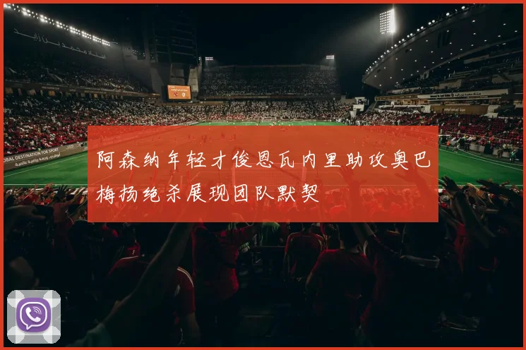阿森纳年轻才俊恩瓦内里助攻奥巴梅扬绝杀展现团队默契