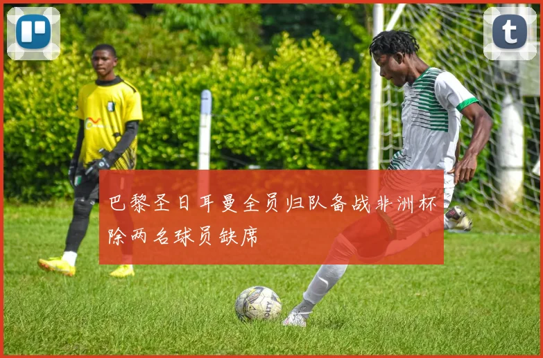 巴黎圣日耳曼全员归队备战非洲杯除两名球员缺席
