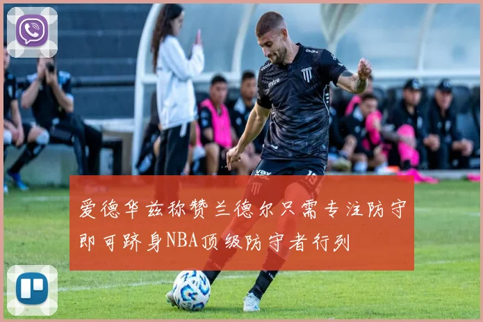爱德华兹称赞兰德尔只需专注防守即可跻身NBA顶级防守者行列