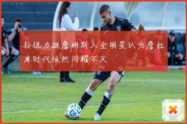 孙悦力挺詹姆斯入全明星认为詹杜库时代依然闪耀不灭