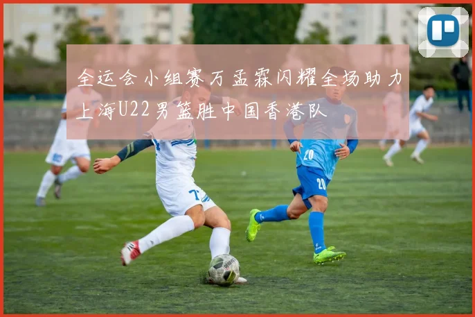 全运会小组赛万孟霖闪耀全场助力上海U22男篮胜中国香港队