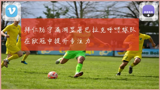 拜仁防守漏洞显著巴拉克呼吁球队在欧冠中提升专注力