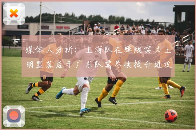 媒体人分析：上海队在锋线实力上明显落后于广东队需尽快提升进攻火力