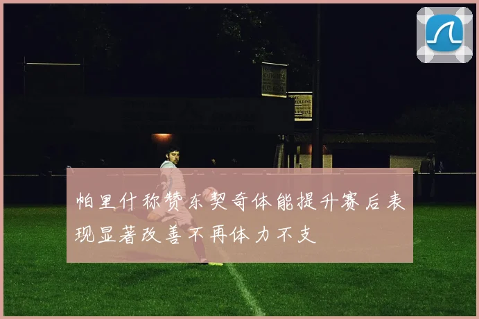 帕里什称赞东契奇体能提升赛后表现显著改善不再体力不支