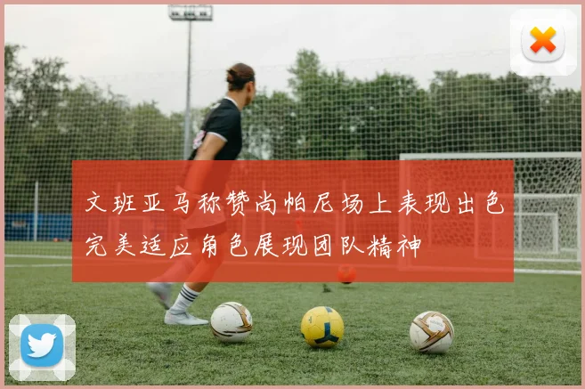文班亚马称赞尚帕尼场上表现出色完美适应角色展现团队精神