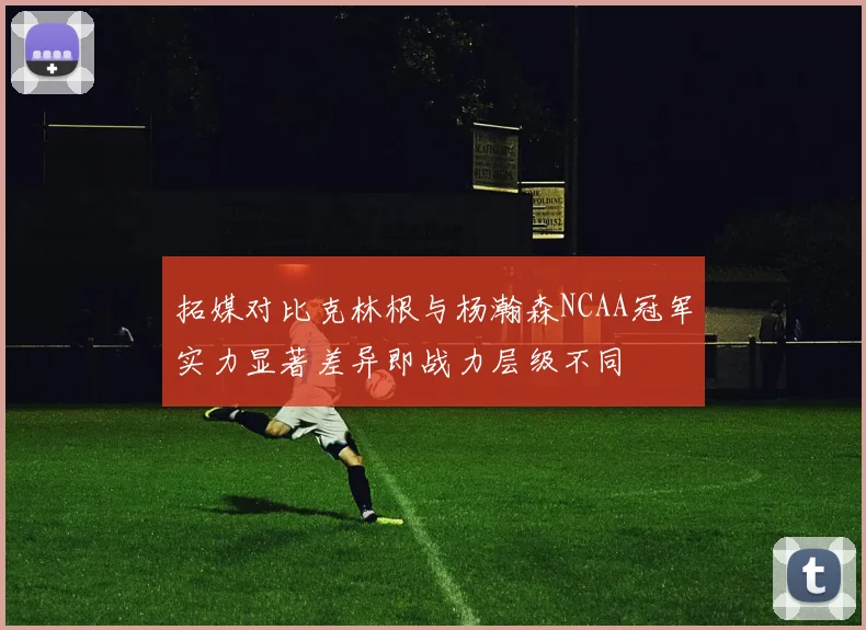 拓媒对比克林根与杨瀚森NCAA冠军实力显著差异即战力层级不同