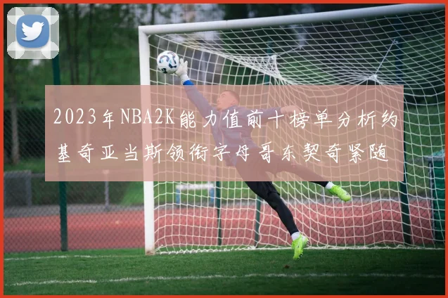 2023年NBA2K能力值前十榜单分析约基奇亚当斯领衔字母哥东契奇紧随其后