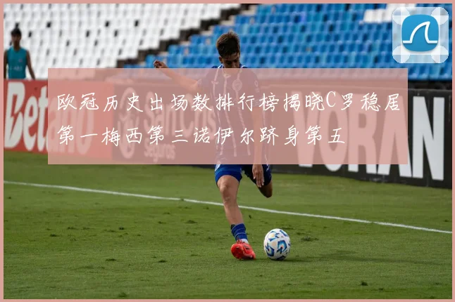 欧冠历史出场数排行榜揭晓C罗稳居第一梅西第三诺伊尔跻身第五
